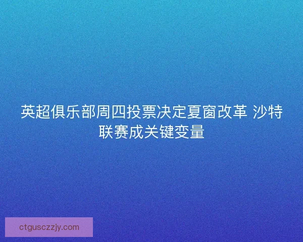 英超俱乐部周四投票决定夏窗改革 沙特联赛成关键变量