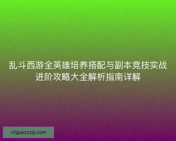 乱斗西游全英雄培养搭配与副本竞技实战进阶攻略大全解析指南详解